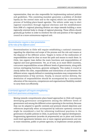 ASSESSMENT AND RECOMMENDATIONS



        representative, they are also responsible for implementing national policies
        and guidelines. This coexisting mandate generates a problem of divided
        loyalty (to the central state and to the region) which can undermine the
        process of building place-based agendas. The reform under way to elect
        regional councillors through regional elections and the establishment
        from 2008 of a regional planning division are steps towards building a more
        regionally oriented body in charge of regional planning. These efforts should
        gradually go further in order to reinforce the role and position of the regional
        council as a more autonomous regional unit.


Decentralisation requires a clear presentation
of the roles of the different actors

        Decentralisation in Chile will require establishing a national consensus
        regarding the objectives and scope of the process and the role and means at
        the disposal of the different actors. Targets in terms of the reallocation of
        responsibilities must be clear as must the path and means to reach them. In
        Chile, two organic laws define the main functions and responsibilities of
        regional and local governments. Yet, as of now, as in most OECD countries,
        concurrent responsibilities across different levels of governments, along with
        various overlapping functions, generate ambiguity. This makes it crucial to
        clearly define the roles, responsibilities and interactions of and between the
        different actors: vaguely defined or coexisting mandates may compromise the
        implementation of key services. Finally, to ensure service delivery, the
        devolution of responsibilities should be accompanied by a concomitant
        allocation of the resources, competences and organisational flexibility needed
        to carry them out efficiently.


A territorial approach will require strengthening
multi-level governance arrangements

        Moving towards comprehensive place-based approaches in Chile will require
        developing governance arrangements among the different levels of
        government and among the different actors operating in the territory. Because
        they can be adapted to specific contexts and promote shared objectives and
        references (especially when accompanied by indicator systems) contracts
        might be considered a tool for reforming traditional practices in the
        governance of public policies in Chile, in particular for regional development.
        Programming agreements (acuerdos de programación) are in place and involve
        multi-level agreements between one or more regional governments and one
        or more ministries, public or private agencies, to implement certain projects.



OECD TERRITORIAL REVIEWS: CHILE – ISBN 978-92-64-06074-6 – © OECD 2009
                                                                                                    33
 