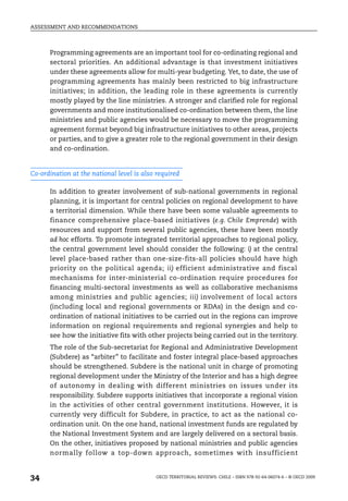 ASSESSMENT AND RECOMMENDATIONS



      Programming agreements are an important tool for co-ordinating regional and
      sectoral priorities. An additional advantage is that investment initiatives
      under these agreements allow for multi-year budgeting. Yet, to date, the use of
      programming agreements has mainly been restricted to big infrastructure
      initiatives; in addition, the leading role in these agreements is currently
      mostly played by the line ministries. A stronger and clarified role for regional
      governments and more institutionalised co-ordination between them, the line
      ministries and public agencies would be necessary to move the programming
      agreement format beyond big infrastructure initiatives to other areas, projects
      or parties, and to give a greater role to the regional government in their design
      and co-ordination.


Co-ordination at the national level is also required

      In addition to greater involvement of sub-national governments in regional
      planning, it is important for central policies on regional development to have
      a territorial dimension. While there have been some valuable agreements to
      finance comprehensive place-based initiatives (e.g. Chile Emprende) with
      resources and support from several public agencies, these have been mostly
      ad hoc efforts. To promote integrated territorial approaches to regional policy,
      the central government level should consider the following: i) at the central
      level place-based rather than one-size-fits-all policies should have high
      priority on the political agenda; ii) efficient administrative and fiscal
      mechanisms for inter-ministerial co-ordination require procedures for
      financing multi-sectoral investments as well as collaborative mechanisms
      among ministries and public agencies; iii) involvement of local actors
      (including local and regional governments or RDAs) in the design and co-
      ordination of national initiatives to be carried out in the regions can improve
      information on regional requirements and regional synergies and help to
      see how the initiative fits with other projects being carried out in the territory.
      The role of the Sub-secretariat for Regional and Administrative Development
      (Subdere) as “arbiter” to facilitate and foster integral place-based approaches
      should be strengthened. Subdere is the national unit in charge of promoting
      regional development under the Ministry of the Interior and has a high degree
      of autonomy in dealing with different ministries on issues under its
      responsibility. Subdere supports initiatives that incorporate a regional vision
      in the activities of other central government institutions. However, it is
      currently very difficult for Subdere, in practice, to act as the national co-
      ordination unit. On the one hand, national investment funds are regulated by
      the National Investment System and are largely delivered on a sectoral basis.
      On the other, initiatives proposed by national ministries and public agencies
      normally follow a top-down approach, sometimes with insufficient


34                                         OECD TERRITORIAL REVIEWS: CHILE – ISBN 978-92-64-06074-6 – © OECD 2009
 
