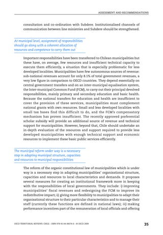 ASSESSMENT AND RECOMMENDATIONS



        consultation and co-ordination with Subdere. Institutionalised channels of
        communication between line ministries and Subdere should be strengthened.


At municipal level, assignment of responsibilities
should go along with a coherent allocation of
resources and competence to carry them out

        Important responsibilities have been transferred to Chilean municipalities but
        these have, on average, few resources and insufficient technical capacity to
        execute them efficiently, a situation that is especially problematic for less
        developed localities. Municipalities have few autonomous sources of revenue:
        sub-national revenues account for only 8.1% of total government revenues, a
        very low figure in comparison to OECD countries. They depend essentially on
        central government transfers and on an inter-municipal equalisation system,
        the Inter-municipal Common Fund (FCM), to carry out their principal devolved
        responsibilities, mainly primary and secondary education and basic health.
        Because the national transfers for education and health are insufficient to
        cover the provision of these services, municipalities must complement
        national grants with own resources. Small and less developed localities with
        small tax bases find this difficult to do, and the FCM’s compensatory
        mechanism has proven insufficient. The recently approved preferential
        scholar subsidy will provide an additional source of revenue and technical
        support for municipalities. However, beyond that, Chile should undertake an
        in-depth evaluation of the resources and support required to provide less
        developed municipalities with enough technical support and economic
        resources to implement these basic public services efficiently.


The municipal reform under way is a necessary
step in adapting municipal structure, capacities
and resources to municipal responsibilities

        The reform of the organic constitutional law of municipalities which is under
        way is a necessary step in adapting municipalities’ organisational structure,
        capacities and resources to local characteristics and demands. It proposes
        several measures for creating an institutional framework more in keeping
        with the responsibilities of local governments. They include: i) improving
        municipalities’ fiscal revenues and redesigning the FCM to improve its
        redistributive impact; ii) giving more flexibility to municipalities to adapt their
        organisational structure to their particular characteristics and to manage their
        staff (currently these functions are defined in national laws); iii) making
        performance incentives part of the remuneration of local officials and offering



OECD TERRITORIAL REVIEWS: CHILE – ISBN 978-92-64-06074-6 – © OECD 2009
                                                                                                    35
 