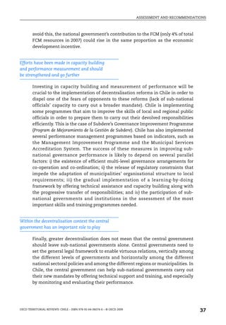 ASSESSMENT AND RECOMMENDATIONS



        avoid this, the national government’s contribution to the FCM (only 4% of total
        FCM resources in 2007) could rise in the same proportion as the economic
        development incentive.


Efforts have been made in capacity building
and performance measurement and should
be strengthened and go further

        Investing in capacity building and measurement of performance will be
        crucial to the implementation of decentralisation reforms in Chile in order to
        dispel one of the fears of opponents to these reforms (lack of sub-national
        officials’ capacity to carry out a broader mandate). Chile is implementing
        some programmes that aim to improve the skills of local and regional public
        officials in order to prepare them to carry out their devolved responsibilities
        efficiently. This is the case of Subdere’s Governance Improvement Programme
        (Program de Mejoramiento de la Gestión de Subdere). Chile has also implemented
        several performance management programmes based on indicators, such as
        the Management Improvement Programme and the Municipal Services
        Accreditation System. The success of these measures in improving sub-
        national governance performance is likely to depend on several parallel
        factors: i) the existence of efficient multi-level governance arrangements for
        co-operation and co-ordination; ii) the release of regulatory constraints that
        impede the adaptation of municipalities’ organisational structure to local
        requirements; iii) the gradual implementation of a learning-by-doing
        framework by offering technical assistance and capacity building along with
        the progressive transfer of responsibilities; and iv) the participation of sub-
        national governments and institutions in the assessment of the most
        important skills and training programmes needed.


Within the decentralisation context the central
government has an important role to play

        Finally, greater decentralisation does not mean that the central government
        should leave sub-national governments alone. Central governments need to
        set the general legal framework to enable virtuous relations, vertically among
        the different levels of governments and horizontally among the different
        national sectoral policies and among the different regions or municipalities. In
        Chile, the central government can help sub-national governments carry out
        their new mandates by offering technical support and training, and especially
        by monitoring and evaluating their performance.




OECD TERRITORIAL REVIEWS: CHILE – ISBN 978-92-64-06074-6 – © OECD 2009
                                                                                                    37
 