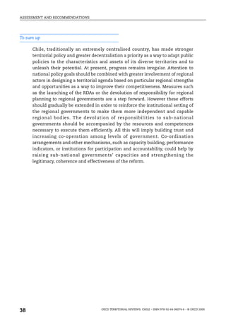 ASSESSMENT AND RECOMMENDATIONS




To sum up

     Chile, traditionally an extremely centralised country, has made stronger
     territorial policy and greater decentralistion a priority as a way to adapt public
     policies to the characteristics and assets of its diverse territories and to
     unleash their potential. At present, progress remains irregular. Attention to
     national policy goals should be combined with greater involvement of regional
     actors in designing a territorial agenda based on particular regional strengths
     and opportunities as a way to improve their competitiveness. Measures such
     as the launching of the RDAs or the devolution of responsibility for regional
     planning to regional governments are a step forward. However these efforts
     should gradually be extended in order to reinforce the institutional setting of
     the regional governments to make them more independent and capable
     regional bodies. The devolution of responsibilities to sub-national
     governments should be accompanied by the resources and competences
     necessary to execute them efficiently. All this will imply building trust and
     increasing co-operation among levels of government. Co-ordination
     arrangements and other mechanisms, such as capacity building, performance
     indicators, or institutions for participation and accountability, could help by
     raising sub-national governments’ capacities and strengthening the
     legitimacy, coherence and effectiveness of the reform.




38                                      OECD TERRITORIAL REVIEWS: CHILE – ISBN 978-92-64-06074-6 – © OECD 2009
 