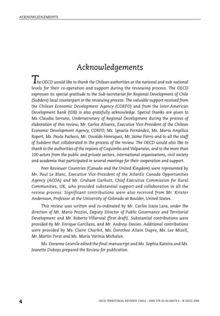 ACKNOWLEDGEMENTS




                              Acknowledgements
     T  he OECD would like to thank the Chilean authorities at the national and sub-national
     levels for their co-operation and support during the reviewing process. The OECD
     expresses its special gratitude to the Sub-secretariat for Regional Development of Chile
     (Subdere) local counterpart in the reviewing process. The valuable support received from
     the Chilean Economic Development Agency (CORFO) and from the Inter-American
     Development Bank (IDB) is also gratefully acknowledge. Special thanks are given to
     Ms. Claudia Serrano, Undersecretary of Regional Development during the process of
     elaboration of this review, Mr. Carlos Alvarez, Executive Vice-President of the Chilean
     Economic Development Agency, CORFO, Ms. Ignacia Fernández, Ms. María Angélica
     Ropert, Ms. Paula Pacheco, Mr. Osvaldo Henriquez, Mr. Jaime Fierro and to all the staff
     of Subdere that collaborated in the process of the review. The OECD would also like to
     thank to the authorities of the regions of Coquimbo and Valparaíso, and to the more than
     100 actors from the public and private sectors, international organisations, civil society
     and academia that participated in several meetings for their cooperation and support.
          Peer Reviewer Countries (Canada and the United Kingdom) were represented by
     Mr. Paul Le Blanc, Executive Vice-President of the Atlantic Canada Opportunities
     Agency (ACOA) and Mr. Graham Garbutt, Chief Executive Commission for Rural
     Communities, UK, who provided substantial support and collaboration in all the
     review process. Significant contributions were also received from Mr. Krister
     Andersson, Professor at the University of Colorado at Boulder, United States.
           This review was written and co-ordinated by Mr. Carlos Icaza Lara, under the
     direction of Mr. Mario Pezzini, Deputy Director of Public Governance and Territorial
     Development and Mr. Roberto Villarreal (first draft). Substantial contributions were
     provided by Mr. Enrique Garcilazo, and Mr. Andrew Davies. Additional contributions
     were provided by Ms. Claire Charbit, Ms. Dorothee Allain Dupre, Ms. Lee Mizell,
     Mr. Martin Forst and Ms. Maria Varinia Michalun.
          Ms. Doranne Lecercle edited the final manuscript and Ms. Sophia Katsira and Ms.
     Jeanette Duboys prepared the Review for publication.




4                                          OECD TERRITORIAL REVIEWS: CHILE – ISBN 978-92-64-06074-6 – © OECD 2009
 