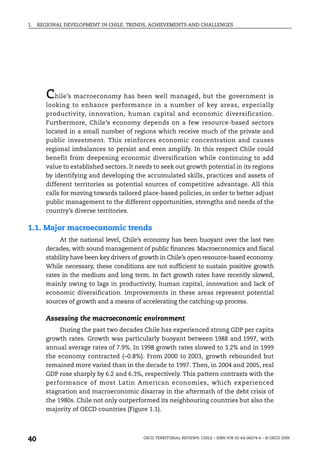 1.   REGIONAL DEVELOPMENT IN CHILE: TRENDS, ACHIEVEMENTS AND CHALLENGES




        c  hile’s macroeconomy has been well managed, but the government is
        looking to enhance performance in a number of key areas, especially
        productivity, innovation, human capital and economic diversification.
        Furthermore, Chile’s economy depends on a few resource-based sectors
        located in a small number of regions which receive much of the private and
        public investment. This reinforces economic concentration and causes
        regional imbalances to persist and even amplify. In this respect Chile could
        benefit from deepening economic diversification while continuing to add
        value to established sectors. It needs to seek out growth potential in its regions
        by identifying and developing the accumulated skills, practices and assets of
        different territories as potential sources of competitive advantage. All this
        calls for moving towards tailored place-based policies, in order to better adjust
        public management to the different opportunities, strengths and needs of the
        country’s diverse territories.

1.1. Major macroeconomic trends
             At the national level, Chile’s economy has been buoyant over the last two
        decades, with sound management of public finances. Macroeconomics and fiscal
        stability have been key drivers of growth in Chile’s open resource-based economy.
        While necessary, these conditions are not sufficient to sustain positive growth
        rates in the medium and long term. In fact growth rates have recently slowed,
        mainly owing to lags in productivity, human capital, innovation and lack of
        economic diversification. Improvements in these areas represent potential
        sources of growth and a means of accelerating the catching-up process.

        Assessing the macroeconomic environment
             During the past two decades Chile has experienced strong GDP per capita
        growth rates. Growth was particularly buoyant between 1988 and 1997, with
        annual average rates of 7.9%. In 1998 growth rates slowed to 3.2% and in 1999
        the economy contracted (–0.8%). From 2000 to 2003, growth rebounded but
        remained more varied than in the decade to 1997. Then, in 2004 and 2005, real
        GDP rose sharply by 6.2 and 6.3%, respectively. This pattern contrasts with the
        performance of most Latin American economies, which experienced
        stagnation and macroeconomic disarray in the aftermath of the debt crisis of
        the 1980s. Chile not only outperformed its neighbouring countries but also the
        majority of OECD countries (Figure 1.1).




40                                         OECD TERRITORIAL REVIEWS: CHILE – ISBN 978-92-64-06074-6 – © OECD 2009
 