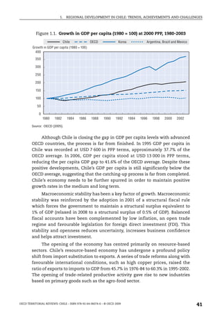 1.    REGIONAL DEVELOPMENT IN CHILE: TRENDS, ACHIEVEMENTS AND CHALLENGES



           Figure 1.1. Growth in GDP per capita (1980 = 100) at 2000 PPP, 1980-2003
                               Chile             OECD               Korea             Argentina, Brazil and Mexico
         Growth in GDP per capita (1980 = 100)
           400

           350

           300

           250

           200

           150

           100

            50

             0
                 1980   1982     1984    1986    1988     1990    1992      1994   1996   1998    2000    2002

        Source: OECD (2005).


             Although Chile is closing the gap in GDP per capita levels with advanced
        OECD countries, the process is far from finished. In 1995 GDP per capita in
        Chile was recorded at USD 7 600 in PPP terms, approximately 37.7% of the
        OECD average. In 2006, GDP per capita stood at USD 13 000 in PPP terms,
        reducing the per capita GDP gap to 41.6% of the OECD average. Despite these
        positive developments, Chile’s GDP per capita is still significantly below the
        OECD average, suggesting that the catching-up process is far from completed.
        Chile’s economy needs to be further spurred in order to maintain positive
        growth rates in the medium and long term.
             Macroeconomic stability has been a key factor of growth. Macroeconomic
        stability was reinforced by the adoption in 2001 of a structural fiscal rule
        which forces the government to maintain a structural surplus equivalent to
        1% of GDP (relaxed in 2008 to a structural surplus of 0.5% of GDP). Balanced
        fiscal accounts have been complemented by low inflation, an open trade
        regime and favourable legislation for foreign direct investment (FDI). This
        stability and openness reduces uncertainty, increases business confidence
        and helps attract investment.
             The opening of the economy has centred primarily on resource-based
        sectors. Chile’s resource-based economy has undergone a profound policy
        shift from import substitution to exports. A series of trade reforms along with
        favourable international conditions, such as high copper prices, raised the
        ratio of exports to imports to GDP from 45.7% in 1976-84 to 60.3% in 1995-2002.
        The opening of trade-related productive activity gave rise to new industries
        based on primary goods such as the agro-food sector.




OECD TERRITORIAL REVIEWS: CHILE – ISBN 978-92-64-06074-6 – © OECD 2009
                                                                                                                     41
 