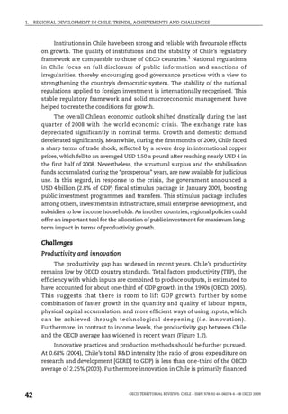 1.   REGIONAL DEVELOPMENT IN CHILE: TRENDS, ACHIEVEMENTS AND CHALLENGES



             Institutions in Chile have been strong and reliable with favourable effects
        on growth. The quality of institutions and the stability of Chile’s regulatory
        framework are comparable to those of OECD countries.1 National regulations
        in Chile focus on full disclosure of public information and sanctions of
        irregularities, thereby encouraging good governance practices with a view to
        strengthening the country’s democratic system. The stability of the national
        regulations applied to foreign investment is internationally recognised. This
        stable regulatory framework and solid macroeconomic management have
        helped to create the conditions for growth.
              The overall Chilean economic outlook shifted drastically during the last
        quarter of 2008 with the world economic crisis. The exchange rate has
        depreciated significantly in nominal terms. Growth and domestic demand
        decelerated significantly. Meanwhile, during the first months of 2009, Chile faced
        a sharp terms of trade shock, reflected by a severe drop in international copper
        prices, which fell to an averaged USD 1.50 a pound after reaching nearly USD 4 in
        the first half of 2008. Nevertheless, the structural surplus and the stabilisation
        funds accumulated during the “prosperous” years, are now available for judicious
        use. In this regard, in response to the crisis, the government announced a
        USD 4 billion (2.8% of GDP) fiscal stimulus package in January 2009, boosting
        public investment programmes and transfers. This stimulus package includes
        among others, investments in infrastructure, small enterprise development, and
        subsidies to low income households. As in other countries, regional policies could
        offer an important tool for the allocation of public investment for maximum long-
        term impact in terms of productivity growth.

        Challenges
        Productivity and innovation
              The productivity gap has widened in recent years. Chile’s productivity
        remains low by OECD country standards. Total factors productivity (TFP), the
        efficiency with which inputs are combined to produce outputs, is estimated to
        have accounted for about one-third of GDP growth in the 1990s (OECD, 2005).
        This suggests that there is room to lift GDP growth further by some
        combination of faster growth in the quantity and quality of labour inputs,
        physical capital accumulation, and more efficient ways of using inputs, which
        can be achieved through technological deepening (i.e. innovation).
        Furthermore, in contrast to income levels, the productivity gap between Chile
        and the OECD average has widened in recent years (Figure 1.2).
             Innovative practices and production methods should be further pursued.
        At 0.68% (2004), Chile’s total R&D intensity (the ratio of gross expenditure on
        research and development [GERD] to GDP) is less than one-third of the OECD
        average of 2.25% (2003). Furthermore innovation in Chile is primarily financed



42                                         OECD TERRITORIAL REVIEWS: CHILE – ISBN 978-92-64-06074-6 – © OECD 2009
 