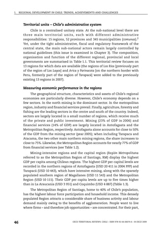 1.   REGIONAL DEVELOPMENT IN CHILE: TRENDS, ACHIEVEMENTS AND CHALLENGES



        Territorial units – Chile’s administrative system
              Chile is a centralised unitary state. At the sub-national level there are
        t h re e m a i n t e r r i t o r i a l u n i t s , e a ch w i t h d i f f e re n t a d m i n i s t ra t ive
        responsibilities: 15 regions, 52 provinces and 345 municipalities (comunas).2
        Yet, under the tight administrative, fiscal and regulatory framework of the
        central state, the main sub-national actors remain largely controlled by
        national guidelines (this issue is examined in Chapter 3). The composition,
        organisation and function of the different regional, provincial and local
        governments are summarised in Table 1.1. This territorial review focuses on
        13 regions for which data are available (the regions of Los Ríos [previously part
        of the region of Los Lagos] and Arica y Parinacota [on the northern border with
        Peru, formerly part of the region of Tarapacá] were added to the previously
        existing 13 regions in 2007).

        Measuring economic performance in the regions
             The geographical structure, characteristics and assets of Chile’s regional
        economies are particularly diverse. However, Chile’s economy depends on a
        few sectors. In the north mining is the dominant sector. In the metropolitan
        region, industry and financial services prevail. Finally, agriculture, forestry and
        fishing are the leading sectors in the centre and south of the country. Indeed,
        sectors are largely located in a small number of regions, which receive much
        of the private and public investment. Mining (23% of GDP in 2006) and
        financial services (14% of GDP) are largely located in Antofagasta and the
        Metropolitan Region, respectively. Antofagasta alone accounts for close to 50%
        of the GDP from the mining sector (year 2005); when including Tarapaca and
        Atacama, the two other main northern mining regions, the share increases to
        close to 75%. Likewise, the Metropolitan Region accounts for nearly 77% of GDP
        from financial services (see Table 1.2).
             Mining-intensive regions and the capital region (Región Metropolitana
        referred to as the Metropolitan Region of Santiago, RM) display the highest
        GDP per capita among Chilean regions. The highest GDP per capital levels are
        recorded in the northern regions of Antofagasta (USD 20 411 in 2004 PPP) and
        Tarapacá (USD 10 443), which have intensive mining, along with the sparsely
        populated southern region of Magallanes (USD 11 543) and the Metropolitan
        Region (USD 10 111). Their GDP per capita levels are up to five times higher
        than in La Araucania (USD 3 951) and Coquimbo (USD 4 887) (Table 1.3).
             The Metropolitan Region of Santiago, home to 40% of Chile’s population,
        has the highest labour force participation and household income. This densely
        populated Region attracts a considerable share of business activity and labour
        demand mainly owing to the benefits of agglomeration. People want to live
        where firms – and therefore job opportunities – are concentrated. For their part,



46                                                   OECD TERRITORIAL REVIEWS: CHILE – ISBN 978-92-64-06074-6 – © OECD 2009
 