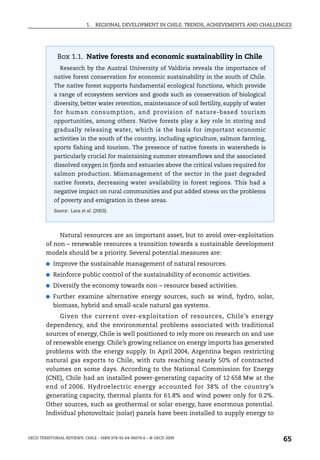 1.   REGIONAL DEVELOPMENT IN CHILE: TRENDS, ACHIEVEMENTS AND CHALLENGES




              Box 1.1. Native forests and economic sustainability in Chile
               Research by the Austral University of Valdivia reveals the importance of
            native forest conservation for economic sustainability in the south of Chile.
            The native forest supports fundamental ecological functions, which provide
            a range of ecosystem services and goods such as conservation of biological
            diversity, better water retention, maintenance of soil fertility, supply of water
            for human consumption, and provision of nature-based tourism
            opportunities, among others. Native forests play a key role in storing and
            gradually releasing water, which is the basis for important economic
            activities in the south of the country, including agriculture, salmon farming,
            sports fishing and tourism. The presence of native forests in watersheds is
            particularly crucial for maintaining summer streamflows and the associated
            dissolved oxygen in fjords and estuaries above the critical values required for
            salmon production. Mismanagement of the sector in the past degraded
            native forests, decreasing water availability in forest regions. This had a
            negative impact on rural communities and put added stress on the problems
            of poverty and emigration in these areas.
            Source: Lara et al. (2003).




             Natural resources are an important asset, but to avoid over-exploitation
        of non – renewable resources a transition towards a sustainable development
        models should be a priority. Several potential measures are:
        ●   Improve the sustainable management of natural resources.
        ●   Reinforce public control of the sustainability of economic activities.
        ●   Diversify the economy towards non – resource based activities.
        ●   Further examine alternative energy sources, such as wind, hydro, solar,
            biomass, hybrid and small-scale natural gas systems.
             Given the current over-exploitation of resources, Chile’s energy
        dependency, and the environmental problems associated with traditional
        sources of energy, Chile is well positioned to rely more on research on and use
        of renewable energy. Chile’s growing reliance on energy imports has generated
        problems with the energy supply. In April 2004, Argentina began restricting
        natural gas exports to Chile, with cuts reaching nearly 50% of contracted
        volumes on some days. According to the National Commission for Energy
        (CNE), Chile had an installed power-generating capacity of 12 658 Mw at the
        end of 2006. Hydroelectric energy accounted for 38% of the country’s
        generating capacity, thermal plants for 61.8% and wind power only for 0.2%.
        Other sources, such as geothermal or solar energy, have enormous potential.
        Individual photovoltaic (solar) panels have been installed to supply energy to



OECD TERRITORIAL REVIEWS: CHILE – ISBN 978-92-64-06074-6 – © OECD 2009
                                                                                                65
 