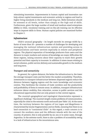 1.   REGIONAL DEVELOPMENT IN CHILE: TRENDS, ACHIEVEMENTS AND CHALLENGES



        stimulating innovation. Improvements in human capital and innovation can
        help attract capital investments and economic activity to regions and lead to
        higher living standards in the medium and long run. Skills formation should
        be stressed at all levels, rather than simply at the high end of skills.
        Furthermore, given the large number of small and medium-sized enterprises
        (SMEs) in Chile, vocational training and on-the-job training can be effective
        ways to improve skills in firms. Human capital policies are examined further
        in Chapter 2.

        Infrastructure
             Chile’s unusual geography – its length exceeds its average width by a
        factor of more than 20 – presents a number of challenges for developing and
        managing the national infrastructure system and providing access to
        communications and basic services especially in remote and peripheral
        regions. The physical separation of knowledge producers from users and the
        distance to major markets and centres of knowledge are major difficulties for
        these regions, raising concerns about their capacity to reach their growth
        potential and their capacity to innovate. In addition it raises issues relating to
        social cohesion, public service delivery and sustainable growth in the medium
        and long term.

        Transport and connectivity
             In general, for a given distance, the better the infrastructure is, the lower
        the average transport costs and the better the market accessibility. Therefore,
        investments in transport infrastructure between dispersed regions reduce the
        distance between lagging regions and the main knowledge and economic
        centres. This facilitates the creation of trade corridors and the productivity
        and profitability of firms in remote areas. In addition, transport infrastructure
        enhances labour mobility, firm relocation, access to public services and the
        educational opportunities that are only present in few central regions.
              The country’s geographical and topological characteristics represent a
        significant challenge. The country’s length creates problems of communication,
        especially for cities in the extreme north and south (see Table 1.6). At the same
        time, the territory between the regions of Los Lagos and Magallanes is
        characterised by insular fragmentation and ice fields, meaning that there is no
        land connection to “continental Chile”. In this regard, a main concern is to
        connect the southern zone and the different islands with the rest of the
        country. At present, this is only possible by air, sea or in some cases, through
        Argentina. In the extreme north, there is also a problem of accessibility owing
        to a lack of infrastructure in the mountainous area.




OECD TERRITORIAL REVIEWS: CHILE – ISBN 978-92-64-06074-6 – © OECD 2009
                                                                                               69
 