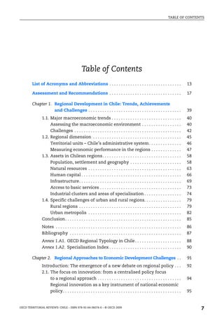 TABLE OF CONTENTS




                                               Table of Contents
        List of Acronyms and Abbreviations . . . . . . . . . . . . . . . . . . . . . . . . . . . . . . .                           13

        Assessment and Recommendations . . . . . . . . . . . . . . . . . . . . . . . . . . . . . . .                               17

        Chapter 1. Regional Development in Chile: Trends, Achievements
                         and Challenges . . . . . . . . . . . . . . . . . . . . . . . . . . . . . . . . . . . . . . . .            39
               1.1. Major macroeconomic trends . . . . . . . . . . . . . . . . . . . . . . . . . . . . . .                         40
                     Assessing the macroeconomic environment . . . . . . . . . . . . . . . . .                                     40
                     Challenges . . . . . . . . . . . . . . . . . . . . . . . . . . . . . . . . . . . . . . . . . . . . . .        42
               1.2. Regional dimension . . . . . . . . . . . . . . . . . . . . . . . . . . . . . . . . . . . . . .                 45
                     Territorial units – Chile’s administrative system . . . . . . . . . . . . . .                                 46
                     Measuring economic performance in the regions . . . . . . . . . . . . .                                       47
               1.3. Assets in Chilean regions. . . . . . . . . . . . . . . . . . . . . . . . . . . . . . . . . .                   58
                     Population, settlement and geography . . . . . . . . . . . . . . . . . . . . . .                              58
                     Natural resources . . . . . . . . . . . . . . . . . . . . . . . . . . . . . . . . . . . . . . . .             63
                     Human capital . . . . . . . . . . . . . . . . . . . . . . . . . . . . . . . . . . . . . . . . . . .           66
                     Infrastructure. . . . . . . . . . . . . . . . . . . . . . . . . . . . . . . . . . . . . . . . . . . .         69
                     Access to basic services . . . . . . . . . . . . . . . . . . . . . . . . . . . . . . . . . . .                73
                     Industrial clusters and areas of specialisation . . . . . . . . . . . . . . . .                               74
               1.4. Specific challenges of urban and rural regions. . . . . . . . . . . . . . . .                                  79
                     Rural regions . . . . . . . . . . . . . . . . . . . . . . . . . . . . . . . . . . . . . . . . . . . .         79
                     Urban metropolis . . . . . . . . . . . . . . . . . . . . . . . . . . . . . . . . . . . . . . . .              82
               Conclusion. . . . . . . . . . . . . . . . . . . . . . . . . . . . . . . . . . . . . . . . . . . . . . . . . .       85
               Notes . . . . . . . . . . . . . . . . . . . . . . . . . . . . . . . . . . . . . . . . . . . . . . . . . . . . . .   86
               Bibliography . . . . . . . . . . . . . . . . . . . . . . . . . . . . . . . . . . . . . . . . . . . . . . . .        87
               Annex 1.A1. OECD Regional Typology in Chile . . . . . . . . . . . . . . . . . . . .                                 88
               Annex 1.A2. Specialisation Index . . . . . . . . . . . . . . . . . . . . . . . . . . . . . . .                      90

        Chapter 2. Regional Approaches to Economic Development Challenges . .                                                      91
               Introduction: The emergence of a new debate on regional policy . . .                                                92
               2.1. The focus on innovation: from a centralised policy focus
                     to a regional approach . . . . . . . . . . . . . . . . . . . . . . . . . . . . . . . . . . . .                94
                     Regional innovation as a key instrument of national economic
                     policy. . . . . . . . . . . . . . . . . . . . . . . . . . . . . . . . . . . . . . . . . . . . . . . . . . .   95


OECD TERRITORIAL REVIEWS: CHILE – ISBN 978-92-64-06074-6 – © OECD 2009
                                                                                                                                        7
 