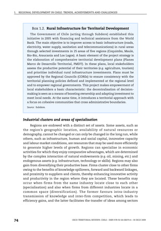 1.   REGIONAL DEVELOPMENT IN CHILE: TRENDS, ACHIEVEMENTS AND CHALLENGES




              Box 1.2. Rural Infrastructure for Territorial Development
            The Government of Chile (acting through Subdere) established this
          initiative in 2005 with financing and technical assistance from the World
          Bank. The main objective is to improve access to basic infrastructure (roads,
          electricity, water supply, sanitation and telecommunications) in rural areas
          through selected investments in 25 areas of five regions (Coquimbo, Maule,
          Bio-Bio, Araucania and Los Lagos). A basic element of the project strategy is
          the elaboration of comprehensive territorial development plans (Planes
          Marco de Desarrollo Territorial, PMDT). In these plans, local stakeholders
          assess the productive potential of their territories (e.g. agriculture, tourism)
          and prioritise individual rural infrastructure investments. Plans must be
          approved by the Regional Councils (COREs) to ensure consistency with the
          territorial planning policies defined and implemented at the regional level
          and to empower regional governments. This project makes empowerment of
          local stakeholders a basic characteristic: the decentralisation of decision-
          making is seen as a means of boosting ownership and adapting investment to
          meet local needs. At the same time, it introduces a territorial approach with
          a focus on cohesive communities that cross administrative boundaries.
          Source: Subdere.




        Industrial clusters and areas of specialisation
              Regions are endowed with a distinct set of assets. Some assets, such as
        the region’s geographic location, availability of natural resources or
        demography, cannot be changed or can only be changed in the long run, while
        others, such as infrastructure, human and social capital, innovative capacity
        and labour market conditions, are resources that may be used more efficiently
        to generate higher levels of growth. Regions can specialise in economic
        activities for which they enjoy comparative advantages, which are determined
        by the complex interaction of natural endowments (e.g. oil, mining, etc.) and
        endogenous assets (e.g. infrastructure, technology or skills). Regions may also
        gain from diversifying their productive base. Firms cluster close to other firms
        owing to the benefits of knowledge spillovers, forward and backward linkages,
        and proximity to suppliers and clients, thereby enhancing innovative activity
        and productivity in the region where they are located. These benefits may
        occur when firms from the same industry locate close to each other
        (specialisation) and also when firms from different industries locate in a
        common space (diversification). The former favours intra-industry
        transmission of knowledge and inter-firm competition, which leads to
        efficiency gains, and the latter facilitates the transfer of ideas among sectors




74                                         OECD TERRITORIAL REVIEWS: CHILE – ISBN 978-92-64-06074-6 – © OECD 2009
 