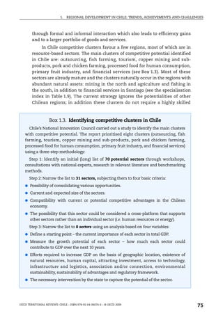 1.   REGIONAL DEVELOPMENT IN CHILE: TRENDS, ACHIEVEMENTS AND CHALLENGES



        through formal and informal interaction which also leads to efficiency gains
        and to a larger portfolio of goods and services.
             In Chile competitive clusters favour a few regions, most of which are in
        resource-based sectors. The main clusters of competitive potential identified
        in Chile are: outsourcing, fish farming, tourism, copper mining and sub-
        products, pork and chicken farming, processed food for human consumption,
        primary fruit industry, and financial services (see Box 1.3). Most of these
        sectors are already mature and the clusters naturally occur in the regions with
        abundant natural assets: mining in the north and agriculture and fishing in
        the south, in addition to financial services in Santiago (see the specialisation
        index in Table 1.9). The current strategy ignores the potentialities of other
        Chilean regions; in addition these clusters do not require a highly skilled



                    Box 1.3. Identifying competitive clusters in Chile
      Chile’s National Innovation Council carried out a study to identify the main clusters
   with competitive potential. The report prioritised eight clusters (outsourcing, fish
   farming, tourism, copper mining and sub-products, pork and chicken farming,
   processed food for human consumption, primary fruit industry, and financial services)
   using a three-step methodology:
      Step 1: Identify an initial (long) list of 70 potential sectors through workshops,
   consultations with national experts, research in relevant literature and benchmarking
   methods.
      Step 2: Narrow the list to 31 sectors, subjecting them to four basic criteria:
   ● Possibility of consolidating various opportunities.

   ● Current and expected size of the sectors.

   ● Compatibility with current or potential competitive advantages in the Chilean
       economy.
   ● The possibility that this sector could be considered a cross-platform that supports
       other sectors rather than an individual sector (i.e. human resources or energy).
      Step 3: Narrow the list to 8 sectors using an analysis based on four variables:
   ● Define a starting point – the current importance of each sector in total GDP.

   ● Measure the growth potential of each sector – how much each sector could
       contribute to GDP over the next 10 years.
   ● Efforts required to increase GDP on the basis of geographic location, existence of
       natural resources, human capital, attracting investment, access to technology,
       infrastructure and logistics, association and/or connection, environmental
       sustainability, sustainability of advantages and regulatory framework.
   ● The necessary intervention by the state to capture the potential of the sector.




OECD TERRITORIAL REVIEWS: CHILE – ISBN 978-92-64-06074-6 – © OECD 2009
                                                                                               75
 