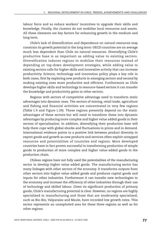 1.   REGIONAL DEVELOPMENT IN CHILE: TRENDS, ACHIEVEMENTS AND CHALLENGES



        labour force and so reduce workers’ incentives to upgrade their skills and
        knowledge. Finally, the clusters do not mobilise local resources and assets.
        All these elements are key factors for enhancing growth in the medium and
        long term.
             Chile’s lack of diversification and dependence on natural resources may
        constrain its growth potential in the long term: OECD countries are on average
        much less dependent than Chile on natural resources. Diversifying Chile’s
        productive base is as important as adding value to existing sectors.
        Diversification induces regions to mobilise their resources instead of
        depending on top-down development strategies, while adding value to
        existing sectors calls for higher skills and innovative activity that can increase
        productivity. Science, technology and innovation policy plays a key role in
        both cases, first by exploring new products in emerging sectors and second by
        making existing ones more productive and efficient. Furthermore as Chile
        develops higher skills and technology in resource-based sectors it can transfer
        the knowledge and productivity gains to other sectors.
             Regions with sectors of competitive advantage need to transform static
        advantages into dynamic ones. The sectors of mining, retail trade, agriculture
        and fishing and financial activities are concentrated in very few regions
        (Table 1.9 and Figure 1.29). These regions presently depend on the static
        advantages of these sectors but will need to transform these into dynamic
        advantages by producing more complex and higher value added goods in their
        sectors of specialisation. In addition, diversifying their production base will
        help them cope with global shocks and fluctuations in prices and in demand.
        International evidence points to a positive link between product diversity in
        export goods and growth as new products and services often exploit untapped
        resources and potentialities of countries and regions. More developed
        countries have in fact proven successful in transforming production of simple
        goods to production of more complex and higher value-added goods in the
        production chain.
             Chilean regions have not fully used the potentialities of the manufacturing
        sector to develop higher value added goods. The manufacturing sector has
        many linkages with other sectors of the economy. It transforms outputs from
        other sectors into higher value added goods and produces capital goods and
        inputs for other industries. Furthermore it can transfer new technologies to
        the economy and increase the efficiency of other industries through their use
        of technology and skilled labour. Given its significant production of primary
        goods, Chile’s manufacturing potential is clear. However, no regions are highly
        specialised in manufacturing and those that are moderately specialised,
        such as Bio-Bio, Valparaíso and Maule, have recorded low growth rates. This
        sector represents an unexploited area for these three regions as well as for
        other regions.


OECD TERRITORIAL REVIEWS: CHILE – ISBN 978-92-64-06074-6 – © OECD 2009
                                                                                               77
 