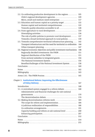 TABLE OF CONTENTS



          2.2. Co-ordinating productive development in the regions . . . . . . . . . 105
                Chile’s regional development agencies . . . . . . . . . . . . . . . . . . . . . . 109
                Micro, small and medium-sized enterprises . . . . . . . . . . . . . . . . . 117
          2.3. Education and human capital as a priority target . . . . . . . . . . . . . 122
                Human capital and territorial competitiveness . . . . . . . . . . . . . . . 122
                Towards quality education accessible to all . . . . . . . . . . . . . . . . . . 128
          2.4. From agriculture to rural development . . . . . . . . . . . . . . . . . . . . . . 133
                Diversifying activities . . . . . . . . . . . . . . . . . . . . . . . . . . . . . . . . . . . . . 134
                The role of public policies to promote rural development . . . . . . 137
                Towards a broad territorial approach to rural policies . . . . . . . . . 139
          2.5. Towards comprehensive territorial infrastructure planning . . . . 142
                Transport infrastructure and the need for territorial co-ordination                                      144
                Urban transport planning . . . . . . . . . . . . . . . . . . . . . . . . . . . . . . . . . 147
          2.6. Regional economic objectives and public investment mechanisms 148
                Regionally decided investments: the FNDR . . . . . . . . . . . . . . . . . . 151
                Regional distribution of the FNDR . . . . . . . . . . . . . . . . . . . . . . . . . . 151
                From sectoral subsidies to integrated grants . . . . . . . . . . . . . . . . . 154
                The National Investment System . . . . . . . . . . . . . . . . . . . . . . . . . . . 156
                Benefits/challenges of the National Investment System . . . . . . . 158
          Conclusion. . . . . . . . . . . . . . . . . . . . . . . . . . . . . . . . . . . . . . . . . . . . . . . . . . 160
          Notes . . . . . . . . . . . . . . . . . . . . . . . . . . . . . . . . . . . . . . . . . . . . . . . . . . . . . . 162
          Bibliography . . . . . . . . . . . . . . . . . . . . . . . . . . . . . . . . . . . . . . . . . . . . . . . . 163
          Annex 2.A1. The FNDR Process . . . . . . . . . . . . . . . . . . . . . . . . . . . . . . . . . 165

     Chapter 3. Institutional Reform: Improving the Effectiveness
                   of Policy Delivery . . . . . . . . . . . . . . . . . . . . . . . . . . . . . . . . . . . . . . 167
          Introduction . . . . . . . . . . . . . . . . . . . . . . . . . . . . . . . . . . . . . . . . . . . . . . . . 168
          3.1. A centralised system engaged in a reform debate . . . . . . . . . . . . . 168
                Administrative and financial challenges for sub-national
                governments . . . . . . . . . . . . . . . . . . . . . . . . . . . . . . . . . . . . . . . . . . . . 170
                The decentralisation debate . . . . . . . . . . . . . . . . . . . . . . . . . . . . . . . 174
          3.2. Making decentralisation reforms work . . . . . . . . . . . . . . . . . . . . . . 183
                The scope for reform and implementation . . . . . . . . . . . . . . . . . . . 184
                A judicious reallocation of responsibilities . . . . . . . . . . . . . . . . . . . 186
                Co-ordination arrangements . . . . . . . . . . . . . . . . . . . . . . . . . . . . . . . 191
                Capacity building and reform at sub-national level . . . . . . . . . . . 200
                Enhancing participation. . . . . . . . . . . . . . . . . . . . . . . . . . . . . . . . . . . 207
          Conclusion. . . . . . . . . . . . . . . . . . . . . . . . . . . . . . . . . . . . . . . . . . . . . . . . . . 212
          Notes . . . . . . . . . . . . . . . . . . . . . . . . . . . . . . . . . . . . . . . . . . . . . . . . . . . . . . 214
          Bibliography . . . . . . . . . . . . . . . . . . . . . . . . . . . . . . . . . . . . . . . . . . . . . . . . 215



8                                                      OECD TERRITORIAL REVIEWS: CHILE – ISBN 978-92-64-06074-6 – © OECD 2009
 