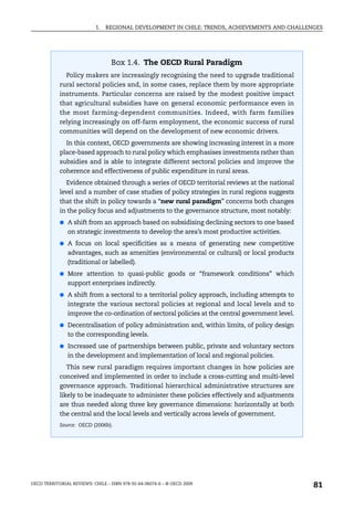 1.   REGIONAL DEVELOPMENT IN CHILE: TRENDS, ACHIEVEMENTS AND CHALLENGES




                                  Box 1.4. The OECD Rural Paradigm
               Policy makers are increasingly recognising the need to upgrade traditional
            rural sectoral policies and, in some cases, replace them by more appropriate
            instruments. Particular concerns are raised by the modest positive impact
            that agricultural subsidies have on general economic performance even in
            the most farming-dependent communities. Indeed, with farm families
            relying increasingly on off-farm employment, the economic success of rural
            communities will depend on the development of new economic drivers.
               In this context, OECD governments are showing increasing interest in a more
            place-based approach to rural policy which emphasises investments rather than
            subsidies and is able to integrate different sectoral policies and improve the
            coherence and effectiveness of public expenditure in rural areas.
               Evidence obtained through a series of OECD territorial reviews at the national
            level and a number of case studies of policy strategies in rural regions suggests
            that the shift in policy towards a “new rural paradigm” concerns both changes
            in the policy focus and adjustments to the governance structure, most notably:
            ● A shift from an approach based on subsidising declining sectors to one based
               on strategic investments to develop the area’s most productive activities.
            ● A focus on local specificities as a means of generating new competitive
               advantages, such as amenities (environmental or cultural) or local products
               (traditional or labelled).
            ● More attention to quasi-public goods or “framework conditions” which
               support enterprises indirectly.
            ● A shift from a sectoral to a territorial policy approach, including attempts to
               integrate the various sectoral policies at regional and local levels and to
               improve the co-ordination of sectoral policies at the central government level.
            ● Decentralisation of policy administration and, within limits, of policy design
               to the corresponding levels.
            ● Increased use of partnerships between public, private and voluntary sectors
               in the development and implementation of local and regional policies.
               This new rural paradigm requires important changes in how policies are
            conceived and implemented in order to include a cross-cutting and multi-level
            governance approach. Traditional hierarchical administrative structures are
            likely to be inadequate to administer these policies effectively and adjustments
            are thus needed along three key governance dimensions: horizontally at both
            the central and the local levels and vertically across levels of government.
            Source: OECD (2006b).




OECD TERRITORIAL REVIEWS: CHILE – ISBN 978-92-64-06074-6 – © OECD 2009
                                                                                                 81
 