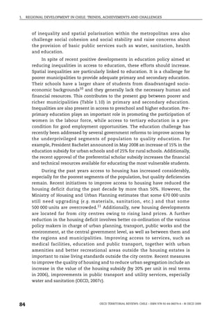 1.   REGIONAL DEVELOPMENT IN CHILE: TRENDS, ACHIEVEMENTS AND CHALLENGES



        of inequality and spatial polarisation within the metropolitan area also
        challenge social cohesion and social stability and raise concerns about
        the provision of basic public services such as water, sanitation, health
        and education.
             In spite of recent positive developments in education policy aimed at
        reducing inequalities in access to education, these efforts should increase.
        Spatial inequalities are particularly linked to education. It is a challenge for
        poorer municipalities to provide adequate primary and secondary education.
        Their schools have a larger share of students from disadvantaged socio-
        economic backgrounds10 and they generally lack the necessary human and
        financial resources. This contributes to the present gap between poorer and
        richer municipalities (Table 1.10) in primary and secondary education.
        Inequalities are also present in access to preschool and higher education. Pre-
        primary education plays an important role in promoting the participation of
        women in the labour force, while access to tertiary education is a pre-
        condition for good employment opportunities. The education challenge has
        recently been addressed by several government reforms to improve access by
        the underprivileged segments of population to quality education. For
        example, President Bachelet announced in May 2008 an increase of 15% in the
        education subsidy for urban schools and of 25% for rural schools. Additionally,
        the recent approval of the preferential scholar subsidy increases the financial
        and technical resources available for educating the most vulnerable students.
              During the past years access to housing has increased considerably,
        especially for the poorest segments of the population, but quality deficiencies
        remain. Recent initiatives to improve access to housing have reduced the
        housing deficit during the past decade by more than 50%. However, the
        Ministry of Housing and Urban Planning estimates that some 670 000 units
        still need upgrading (e.g. materials, sanitation, etc.) and that some
        500 000 units are overcrowded.11 Additionally, new housing developments
        are located far from city centres owing to rising land prices. A further
        reduction in the housing deficit involves better co-ordination of the various
        policy makers in charge of urban planning, transport, public works and the
        environment, at the central government level, as well as between them and
        the regions and municipalities. Improving access to services, such as
        medical facilities, education and public transport, together with urban
        amenities and better recreational areas outside the housing estates is
        important to raise living standards outside the city centre. Recent measures
        to improve the quality of housing and to reduce urban segregation include an
        increase in the value of the housing subsidy (by 20% per unit in real terms
        in 2006), improvements in public transport and utility services, especially
        water and sanitation (OECD, 2007c).




84                                        OECD TERRITORIAL REVIEWS: CHILE – ISBN 978-92-64-06074-6 – © OECD 2009
 