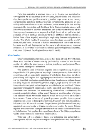1.   REGIONAL DEVELOPMENT IN CHILE: TRENDS, ACHIEVEMENTS AND CHALLENGES



              Pollution remains a serious concern for Santiago’s sustainable
        development. As the country’s most urbanised, industrialised and populated
        city, Santiago faces a problem that is typical of large urban areas, namely
        environmental pollution. Santiago’s severe environmental problems are due
        mainly to industrial and transport emissions, made worse by its site: a valley
        surrounded by the Andes and Cordillera de la Costa mountain ranges, with
        little wind and rain to disperse emissions. The 6 million inhabitants of the
        Santiago agglomeration are exposed to high levels of air pollution (air
        pollution levels in Santiago are similar to those of Mexico City and twice as
        bad as those of Los Angeles), resulting in respiratory diseases and premature
        deaths. The World Health Organisation ranks Santiago among the world’s
        most polluted cities. Pollution is further exacerbated in the colder months
        between April and September by the natural phenomenon of thermal
        inversion. In the winter, concentrations of most pollutants (particularly PM10,
        PM2.5 and CO) reach their highest levels (OECD 2005b).

Conclusion
             Chile’s macroeconomic management has been strong. Nevertheless,
        there are a number of areas – mainly productivity, innovation and human
        capital – in which the government is looking to enhance performance. These
        areas have a clear spatial dimension.
             The performance of Chilean regions varies significantly. Regional
        disparities in GDP per capita are very high in comparison to those of OECD
        countries, and are especially associated with large disparities in labour
        productivity. This implies that lagging regions underutilise their resources and
        are far from their production possibility frontier. Development polices should
        not only be geared to improving human capital, high-quality research and
        innovation in metropolitan Santiago, but should also be pursued in all Chilean
        regions in which growth opportunities can be exploited. Many Chilean regions
        have assets and resources that are currently underutilised. Furthermore, the
        current competitive cluster policy largely favours a small number of regions
        and sectors which therefore receive much of the private and public
        investment. These unbalanced growth patterns parallel interregional
        disparities in access to basic public services, transport and communications
        infrastructure. Within this context, the process of globalisation will not only
        represent an opportunity to trigger growth opportunities for some Chilean
        regions, it will represent a danger for those that are unable to reap the benefits
        of globalisation. This implies that a significant share of the Chilean population
        will be unable to benefit from these opportunities.
            This has led to a stronger focus on unlocking the potential for
        development, with an emphasis on regions’ competitiveness and comparative



OECD TERRITORIAL REVIEWS: CHILE – ISBN 978-92-64-06074-6 – © OECD 2009
                                                                                               85
 