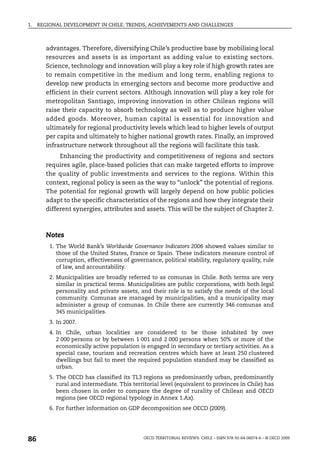 1.   REGIONAL DEVELOPMENT IN CHILE: TRENDS, ACHIEVEMENTS AND CHALLENGES



        advantages. Therefore, diversifying Chile’s productive base by mobilising local
        resources and assets is as important as adding value to existing sectors.
        Science, technology and innovation will play a key role if high growth rates are
        to remain competitive in the medium and long term, enabling regions to
        develop new products in emerging sectors and become more productive and
        efficient in their current sectors. Although innovation will play a key role for
        metropolitan Santiago, improving innovation in other Chilean regions will
        raise their capacity to absorb technology as well as to produce higher value
        added goods. Moreover, human capital is essential for innovation and
        ultimately for regional productivity levels which lead to higher levels of output
        per capita and ultimately to higher national growth rates. Finally, an improved
        infrastructure network throughout all the regions will facilitate this task.
             Enhancing the productivity and competitiveness of regions and sectors
        requires agile, place-based policies that can make targeted efforts to improve
        the quality of public investments and services to the regions. Within this
        context, regional policy is seen as the way to “unlock” the potential of regions.
        The potential for regional growth will largely depend on how public policies
        adapt to the specific characteristics of the regions and how they integrate their
        different synergies, attributes and assets. This will be the subject of Chapter 2.



        Notes
         1. The World Bank’s Worldwide Governance Indicators 2006 showed values similar to
            those of the United States, France or Spain. These indicators measure control of
            corruption, effectiveness of governance, political stability, regulatory quality, rule
            of law, and accountability.
         2. Municipalities are broadly referred to as comunas in Chile. Both terms are very
            similar in practical terms. Municipalities are public corporations, with both legal
            personality and private assets, and their role is to satisfy the needs of the local
            community. Comunas are managed by municipalities, and a municipality may
            administer a group of comunas. In Chile there are currently 346 comunas and
            345 municipalities.
         3. In 2007.
         4. In Chile, urban localities are considered to be those inhabited by over
            2 000 persons or by between 1 001 and 2 000 persons when 50% or more of the
            economically active population is engaged in secondary or tertiary activities. As a
            special case, tourism and recreation centres which have at least 250 clustered
            dwellings but fail to meet the required population standard may be classified as
            urban.
         5. The OECD has classified its TL3 regions as predominantly urban, predominantly
            rural and intermediate. This territorial level (equivalent to provinces in Chile) has
            been chosen in order to compare the degree of rurality of Chilean and OECD
            regions (see OECD regional typology in Annex 1.Ax).
         6. For further information on GDP decomposition see OECD (2009).




86                                            OECD TERRITORIAL REVIEWS: CHILE – ISBN 978-92-64-06074-6 – © OECD 2009
 