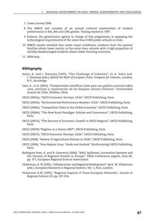 1.   REGIONAL DEVELOPMENT IN CHILE: TRENDS, ACHIEVEMENTS AND CHALLENGES



          7. Casen Survey 2006.
          8. The SIMCE test consists of an annual national examination of student
             performance in 4th, 8th and 10th grades. Testing started in 1987.
          9. Enlaces, the government agency in charge of this programme, is assessing the
             technological requirements of the more than 9 000 public schools in Chile.
        10. SIMCE results revealed that under equal conditions, students from the poorest
            families obtain lower results; at the same time, schools with a high proportion of
            socially disadvantaged students obtain lower learning outcomes.
        11. 2004 data.



        Bibliography
        Amin, A. and J. Tomaney (1995), “The Challenge of Cohesion”; In A. Amin and
          J. Tomaney (eds.), Behind the Myth of European Union: Prospects for Cohesion, London,
          N.Y., Routledge.
        Lara, A., et al. (2003), “Componentes científicos clave para una política nacional sobre
            usos, servicios y conservación de los bosques nativos Chilenos”, Universidad
            Austral de Chile, Valdivia, Chile.
        OECD (2005a), “OECD Economic Surveys, Chile”, OECD Publishing, Paris.
        OECD (2005b), “Environmental Performance Reviews: Chile”, OECD Publishing, Paris.
        OECD (2006a), “Competitive Cities in the Global economy”, OECD Publishing, Paris.
        OECD (2006b), “The New Rural Paradigm: Policies and Governance”, OECD Publishing,
           Paris.
        OECD (2007a), “The Sources of Economic Growth in OECD Regions”, OECD Publishing,
           Paris.
        OECD (2007b) “Regions at a Glance 2007”, OECD Publishing, Paris.
        OECD (2007c), “OECD Economic Surveys, Chile”, OECD Publishing, Paris.
        OECD (2008), “Review of Agricultural Policies in Chile”, OECD Publishing, Paris.
        OECD (2009), “How Regions Grow: Trends and Analysis” (forthcoming) OECD Publishing,
           Paris.
        Rodriguez Pose, A. and R. Crescenzi (2006), “R&D, Spillovers, Innovation Systems and
           the Genesis of Regional Growth in Europe”, ERSA Conference papers, Ersa 06,
           pp. 371, European Regional Science Association.
        Vickerman, R. W. (1991), “Infrastructure and Regional Development”, by R. W. Vickerman
            (eds.), European Research in Regional Science, Vol. 1, Pion, London.
        Vickerman R.W. (1995), “Regional Impacts of Trans-European Networks”, Annals of
            Regional Science 29, pp. 237-254.




OECD TERRITORIAL REVIEWS: CHILE – ISBN 978-92-64-06074-6 – © OECD 2009
                                                                                                   87
 