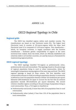 1.   REGIONAL DEVELOPMENT IN CHILE: TRENDS, ACHIEVEMENTS AND CHALLENGES




                                        ANNEX 1.A1



                    OECD Regional Typology in Chile

Regional grids
              The OECD has classified regions within each member country. The
        classifications are based on two Territorial Levels (TL). The higher level
        (Territorial Level 2) consists of 335 macro-regions while the lower level
        (Territorial Level 3) is composed of 1 679 micro-regions. This classification –
        which, for European countries, is largely consistent with the Eurostat
        classification – facilitates greater comparability of regions at the same
        territorial level. Indeed, these two levels, which are officially established and
        relatively stable in all member countries, are used by many as a framework for
        implementing regional policies.

OECD regional typology
             The OECD typology classified TL3 regions as predominantly urban,
        predominantly rural and intermediate. This typology, based on the percentage
        of regional population living in rural or urban communities, allows for
        meaningful comparisons among regions of the same type and level. The OECD
        regional typology is based on three criteria. The first identifies rural
        communities (comunas in Chile) according to population density. A community
        is defined as rural if its population density is below 150 inhabitants per square
        kilometre (500 inhabitants for Japan to account for the fact that its national
        population exceeds 300 inhabitants per square kilometre). The second
        criterion classifies regions according to the percentage of population living in
        rural communities. Thus, a TL3 region is classified as:
        ●   Predominantly rural (rural), if more than 50% of its population lives in rural
            communities.
        ●   Predominantly urban (urban), if less than 15% of the population lives in
            rural communities.




88                                         OECD TERRITORIAL REVIEWS: CHILE – ISBN 978-92-64-06074-6 – © OECD 2009
 