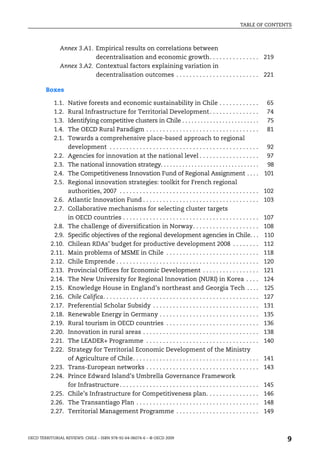TABLE OF CONTENTS



               Annex 3.A1. Empirical results on correlations between
                           decentralisation and economic growth. . . . . . . . . . . . . . . 219
               Annex 3.A2. Contextual factors explaining variation in
                           decentralisation outcomes . . . . . . . . . . . . . . . . . . . . . . . . . 221

        Boxes

            1.1.   Native forests and economic sustainability in Chile . . . . . . . . . . . .                                   65
            1.2.   Rural Infrastructure for Territorial Development . . . . . . . . . . . . . . .                                74
            1.3.   Identifying competitive clusters in Chile . . . . . . . . . . . . . . . . . . . . . . . . .                   75
            1.4.   The OECD Rural Paradigm . . . . . . . . . . . . . . . . . . . . . . . . . . . . . . . . . .                   81
            2.1.   Towards a comprehensive place-based approach to regional
                   development . . . . . . . . . . . . . . . . . . . . . . . . . . . . . . . . . . . . . . . . . . . . .          92
            2.2.   Agencies for innovation at the national level . . . . . . . . . . . . . . . . . .                              97
            2.3.   The national innovation strategy. . . . . . . . . . . . . . . . . . . . . . . . . . . . . . . .                98
            2.4.   The Competitiveness Innovation Fund of Regional Assignment . . . .                                            101
            2.5.   Regional innovation strategies: toolkit for French regional
                   authorities, 2007 . . . . . . . . . . . . . . . . . . . . . . . . . . . . . . . . . . . . . . . . . .         102
            2.6.   Atlantic Innovation Fund . . . . . . . . . . . . . . . . . . . . . . . . . . . . . . . . . . .                103
            2.7.   Collaborative mechanisms for selecting cluster targets
                   in OECD countries . . . . . . . . . . . . . . . . . . . . . . . . . . . . . . . . . . . . . . . . .           107
           2.8.    The challenge of diversification in Norway. . . . . . . . . . . . . . . . . . . .                             108
           2.9.    Specific objectives of the regional development agencies in Chile. . .                                        110
          2.10.    Chilean RDAs’ budget for productive development 2008 . . . . . . . .                                          112
          2.11.    Main problems of MSME in Chile . . . . . . . . . . . . . . . . . . . . . . . . . . . .                        118
          2.12.    Chile Emprende . . . . . . . . . . . . . . . . . . . . . . . . . . . . . . . . . . . . . . . . . . .          120
          2.13.    Provincial Offices for Economic Development . . . . . . . . . . . . . . . . .                                 121
          2.14.    The New University for Regional Innovation (NURI) in Korea . . . .                                            124
          2.15.    Knowledge House in England’s northeast and Georgia Tech . . . .                                               125
          2.16.    Chile Califica. . . . . . . . . . . . . . . . . . . . . . . . . . . . . . . . . . . . . . . . . . . . . . .   127
          2.17.    Preferential Scholar Subsidy . . . . . . . . . . . . . . . . . . . . . . . . . . . . . . . .                  131
          2.18.    Renewable Energy in Germany . . . . . . . . . . . . . . . . . . . . . . . . . . . . . .                       135
          2.19.    Rural tourism in OECD countries . . . . . . . . . . . . . . . . . . . . . . . . . . . .                       136
          2.20.    Innovation in rural areas . . . . . . . . . . . . . . . . . . . . . . . . . . . . . . . . . . .               138
          2.21.    The LEADER+ Programme . . . . . . . . . . . . . . . . . . . . . . . . . . . . . . . . . .                     140
          2.22.    Strategy for Territorial Economic Development of the Ministry
                   of Agriculture of Chile. . . . . . . . . . . . . . . . . . . . . . . . . . . . . . . . . . . . . .            141
          2.23.    Trans-European networks . . . . . . . . . . . . . . . . . . . . . . . . . . . . . . . . . .                   143
          2.24.    Prince Edward Island’s Umbrella Governance Framework
                   for Infrastructure . . . . . . . . . . . . . . . . . . . . . . . . . . . . . . . . . . . . . . . . . .        145
          2.25.    Chile’s Infrastructure for Competitiveness plan. . . . . . . . . . . . . . . .                                146
          2.26.    The Transantiago Plan . . . . . . . . . . . . . . . . . . . . . . . . . . . . . . . . . . . . .               148
          2.27.    Territorial Management Programme . . . . . . . . . . . . . . . . . . . . . . . . .                            149



OECD TERRITORIAL REVIEWS: CHILE – ISBN 978-92-64-06074-6 – © OECD 2009
                                                                                                                                       9
 