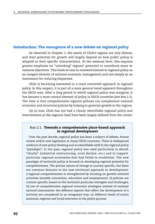 2.   REGIONAL APPROACHES TO ECONOMIC DEVELOPMENT CHALLENGES




Introduction: The emergence of a new debate on regional policy
            As observed in Chapter 1, the assets of Chile’s regions are very diverse,
       and their potential for growth will largely depend on how public policy is
       adapted to their specific characteristics. At the national level, this requires
       greater emphasis on “unlocking” regions’ potential to contribute more to
       national objectives. This leads in turn to renewed interest in regional policy as
       an integral element of national economic management and not simply as an
       instrument for reducing disparities.
            Chile is becoming interested in a more concerted approach to regional
       policy. In this respect, it is part of a more general trend apparent throughout
       the OECD area. After a long period in which regional policy was marginal, it
       has become a more central element of policy in OECD countries (see Box 2.1).
       The view is that comprehensive regional policies can complement national
       economic and structural policies by helping to generate growth in the regions.
            Up to now, Chile has not had a clearly identifiable regional policy and
       interventions at the regional level have been largely defined from the centre.



            Box 2.1. Towards a comprehensive place-based approach
                           to regional development
            Over the past decade, regional policy has been a subject of debate, formal
          review and/or new legislation in many OECD countries. There is widespread
          evidence of new policy thinking and an identifiable shift in the regional policy
          “paradigm”. In the past, regional policy was used particularly to absorb
          “shocks” (industrial restructuring, rural decline, etc.) and to support
          particular regional economies that had failed to modernise. The new
          paradigm of territorial policy is focused on developing regional potential for
          competitiveness. The precise nature of change is country-specific, but there
          are common features to the new territorial approach to development:
          i) regional competitiveness is strengthened by focusing on growth-oriented
          activities (notably innovation, education and employment). ii) policies are
          context-specific, based on the territory’s particular strengths and challenges;
          iii) use of comprehensive regional economic strategies instead of national
          sectoral instruments: the different aspects that affect the development of a
          territory are considered in an integrated way; iv) different levels of actors
          (national, regional and local) intervene in the policy process.




92                                         OECD TERRITORIAL REVIEWS: CHILE – ISBN 978-92-64-06074-6 – © OECD 2009
 