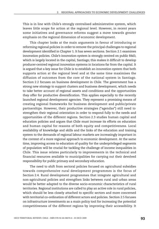 2.   REGIONAL APPROACHES TO ECONOMIC DEVELOPMENT CHALLENGES



        This is in line with Chile’s strongly centralised administrative system, which
        leaves little scope for action at the regional level. However, in recent years
        some initiatives and governance reforms suggest a move towards greater
        emphasis on the regional dimension of economic development.
              This chapter looks at the main arguments in favour of introducing or
        reforming regional policies in order to remove the principal challenges to regional
        development identified in Chapter 1. It has seven sections. Section 2.1 examines
        innovation policies. Chile’s innovation system is strongly centred on public R&D,
        which is largely located in the capital, Santiago; this makes it difficult to develop
        producer-centred regional innovation systems in locations far from the capital. It
        is argued that a key issue for Chile is to establish an innovation system that both
        supports action at the regional level and at the same time maximises the
        diffusion of outcomes from the core of the national system in Santiago.
        Section 2.2 focuses on business development in Chile. The government has a
        strong new strategy to support clusters and business development, which needs
        to take better account of regional assets and conditions and the opportunities
        they offer for productive diversification. This applies especially to the recently
        launched regional development agencies. They represent a promising means of
        creating regional frameworks for business development and public/private
        partnerships. However, their productive strategies (“agendas”) still need to
        strengthen their regional orientation in order to respond fully to the needs and
        opportunities of the different regions. Section 2.3 studies human capital and
        education policies and argues that Chile must increase its efforts on education
        and human capital for reasons of both equity and competitiveness. Local
        availability of knowledge and skills and the links of the education and training
        system to the demands of regional labour markets are increasingly important in
        the context of a more regional approach to economic development. At the same
        time, improving access to education of quality for the underprivileged segments
        of population will be crucial for tackling the challenge of income inequalities in
        Chile. This issue relates particularly to improvements in the technical and
        financial resources available to municipalities for carrying out their devolved
        responsibility for public primary and secondary education.
              The need to shift from sectoral policies focused on agricultural subsidies
        towards comprehensive rural development programmes is the focus of
        Section 2.4. Rural development programmes that integrate agricultural and
        non-agricultural policies and strengthen links between rural and urban areas
        would be better adapted to the diverse socio-economic characteristics of rural
        territories. Regional institutions are called to play an active role in rural policies,
        which should be less closely attached to specific sectors and more concerned
        with territorial co-ordination of different actors and policies. Section 2.5 focuses
        on infrastructure investments as a main policy tool for increasing the potential
        competitiveness of the different regions by improving their accessibility. It


OECD TERRITORIAL REVIEWS: CHILE – ISBN 978-92-64-06074-6 – © OECD 2009
                                                                                                  93
 