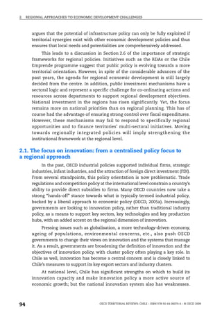 2.   REGIONAL APPROACHES TO ECONOMIC DEVELOPMENT CHALLENGES



       argues that the potential of infrastructure policy can only be fully exploited if
       territorial synergies exist with other economic development policies and thus
       ensures that local needs and potentialities are comprehensively addressed.
             This leads to a discussion in Section 2.6 of the importance of strategic
       frameworks for regional policies. Initiatives such as the RDAs or the Chile
       Emprende programme suggest that public policy is evolving towards a more
       territorial orientation. However, in spite of the considerable advances of the
       past years, the agenda for regional economic development is still largely
       decided from the centre. In addition, public investment mechanisms have a
       sectoral logic and represent a specific challenge for co-ordinating actions and
       resources across departments to support regional development objectives.
       National investment in the regions has risen significantly. Yet, the focus
       remains more on national priorities than on regional planning. This has of
       course had the advantage of ensuring strong control over fiscal expenditures.
       However, these mechanisms may fail to respond to specifically regional
       opportunities and to finance territories’ multi-sectoral initiatives. Moving
       towards regionally integrated policies will imply strengthening the
       institutional framework at the regional level.

2.1. The focus on innovation: from a centralised policy focus to
a regional approach
             In the past, OECD industrial policies supported individual firms, strategic
       industries, infant industries, and the attraction of foreign direct investment (FDI).
       From several standpoints, this policy orientation is now problematic. Trade
       regulations and competition policy at the international level constrain a country’s
       ability to provide direct subsidies to firms. Many OECD countries now take a
       strong “hands-off” stance towards what is typically termed industrial policy,
       backed by a liberal approach to economic policy (OECD, 2005a). Increasingly,
       governments are looking to innovation policy, rather than traditional industry
       policy, as a means to support key sectors, key technologies and key production
       hubs, with an added accent on the regional dimension of innovation.
             Pressing issues such as globalisation, a more technology-driven economy,
       ageing of populations, environmental concerns, etc., also push OECD
       governments to change their views on innovation and the systems that manage
       it. As a result, governments are broadening the definition of innovation and the
       objectives of innovation policy, with cluster policy often playing a key role. In
       Chile as well, innovation has become a central concern and is closely linked to
       Chile’s measures to support its key export sectors and industry clusters.
           At national level, Chile has significant strengths on which to build its
       innovation capacity and make innovation policy a more active source of
       economic growth; but the national innovation system also has weaknesses.



94                                         OECD TERRITORIAL REVIEWS: CHILE – ISBN 978-92-64-06074-6 – © OECD 2009
 