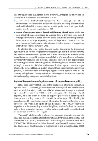2.   REGIONAL APPROACHES TO ECONOMIC DEVELOPMENT CHALLENGES



        The strengths were highlighted in the recent OECD report on innovation in
        Chile (OECD, 2007a) and broadly correspond to:
        ●   A favourable institutional framework. Major strengths in Chile’s
            environment for innovation include quality and reliability of institutions
            and political stability, strong macroeconomic performance, an open trade
            regime and favourable legislation for FDI.
        ●   A core of competent actors, though still lacking critical mass. Chile has
            now acquired some experience in learning how to increase value added
            through innovation in some resource-based industries, including science-
            based new technology, especially biotechnology. This concerns both the
            development of business competencies and the development of supporting
            institutions, such as Fundación Chile.
             In addition, the report points to opportunities to enhance the innovation
        system, such as: further progress towards becoming a leader in certain industry
        and services sector niches; greater use of new knowledge to increase value
        added in resource-based industries; consolidation of strong clusters to develop
        new innovative services and industrial activities; creation of new opportunities
        to diversify production by building around or creating bridges between poles of
        strength; exploitation of Chile’s environmental advantages to capture a larger
        share of the high-end tourism market. Many of these recommendations refer, in
        practice, to activities that are strongly regionalised in specific parts of the
        country. This points to the argument for a more regional approach to targeting
        innovation policy to support national objectives.

        Regional innovation as a key instrument of national economic policy
             It has been observed that some of the weaknesses of national innovation
        systems in OECD countries, particularly those relating to cluster development
        and network building, could usefully be addressed through a regional
        approach. Evidence from OECD countries suggests that the capacity of
        regions, whether urban or rural, to support processes of learning and
        innovation is a key source of competitive advantage. This finding is
        complemented by academic research identifying the regional level as a key
        source of innovation. In spite of the difficulties that OECD countries
        experience in implementing a cross-disciplinary and multi-level innovation
        policy, there is growing interest – visible in large and small, centralised and
        decentralised countries – in doing so.
             Two specific challenges for implementing a regional innovation approach in
        Chile are: the concentration of most innovation activity around the capital, and
        the reduced role of the private sector in the financing and performance of R&D
        (OECD 2007a). While many key industries are located in specific regions, research
        and development (R&D) spending is concentrated in and around Santiago. OECD



OECD TERRITORIAL REVIEWS: CHILE – ISBN 978-92-64-06074-6 – © OECD 2009
                                                                                                 95
 