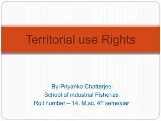 Territorial use Rights 
By-Priyanka Chatterjee 
School of industrial Fisheries 
Roll number – 14, M.sc. 4th semester 
 