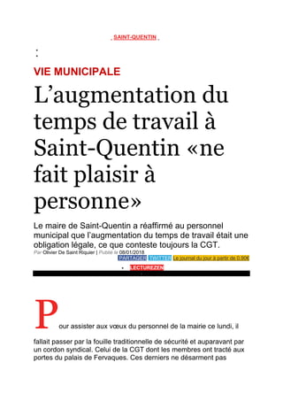 SAINT-QUENTIN


VIE MUNICIPALE
L’augmentation du
temps de travail à
Saint-Quentin «ne
fait plaisir à
personne»
Le maire de Saint-Quentin a réaffirmé au personnel
municipal que l’augmentation du temps de travail était une
obligation légale, ce que conteste toujours la CGT.
Par Olivier De Saint Riquier | Publié le 08/01/2018
PARTAGER TWITTER Le journal du jour à partir de 0.90€
 LECTUREZEN
›
« Je suis pragmatique, je ne suis pas une conteuse d’histoires », a déclaré le maire devant les agents de la
Ville.
Pour assister aux vœux du personnel de la mairie ce lundi, il
fallait passer par la fouille traditionnelle de sécurité et auparavant par
un cordon syndical. Celui de la CGT dont les membres ont tracté aux
portes du palais de Fervaques. Ces derniers ne désarment pas
 