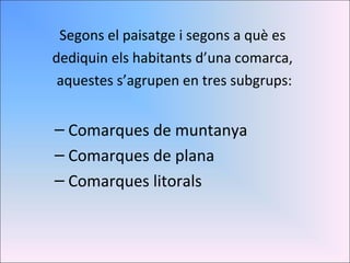 Segons el paisatge i segons a què es  dediquin els habitants d’una comarca,  aquestes s’agrupen en tres subgrups: Comarques de muntanya Comarques de plana Comarques litorals 