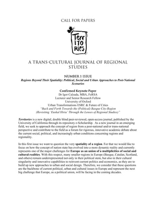 Call for Papers
A Trans-Cultural Journal of Regional
Studies
Number 1 Issue
Regions Beyond Their Spatiality: Political, Social and Urban Approaches to Post-National
Scenarios
Confirmed Keynote Paper
Dr Igor Calzada, MBA, FeRSA
Lecturer and Senior Research Fellow
University of Oxford
Urban Transformations ESRC & Future of Cities
“Back and Forth Towards the (Political) Basque City-Region
(Revisiting ‘Euskal Hiria’ Through the Lenses of Regional Studies)”
Territories is a new digital, double blind peer-reviewed, open-access journal, published by the
University of California through its repository e-Scholarship. As a new journal in an emerging
field, we seek to approach the concept of region from a post-national and/or trans-national
perspective and contribute to the field as a forum for rigorous, innovative academic debate about
the current social, political, and increasingly urban conditions concerning regions and
regionality.
In this first issue we want to question the very spatiality of a region. For that we would like to
focus on how the concept of nation state has evolved into a more dynamic reality and currently
represents one of the major challenges for Europe as an union of a multiplicities of social and
cultural realities. With this respect, many smaller regions in Europe (Basque, Catalan, Scotland,
and others) remain underrepresented not only in their political stem, but also in their cultural
singularity and innovative capabilities to reinvent current politics and economics, as they are to
build up new approaches to urban and social design. Therefore, we consider that these questions
are the backbone of current political, urban and cultural issues in Europe and represent the next
big challenge that Europe, as a political union, will be facing in the coming decades.
 