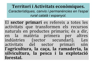 Territori i Activitats econòmiques.
Característiques, canvis i permanències en l’espai
rural català i espanyol.
El sector primari es refereix a totes les
activitats que transformen els recursos
naturals en productes primaris; és a dir,
en la matèria primera per altres
indústries (sector secundari). Les
activitats del sector primari són
l'agricultura, la caça, la ramaderia, la
silvicultura, la pesca i la explotació
forestal.
 