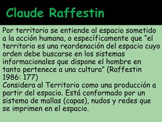 Por territorio se entiende al espacio sometido
a la acción humana, o específicamente que “el
territorio es una reordenación del espacio cuyo
orden debe buscarse en los sistemas
informacionales que dispone el hombre en
tanto pertenece a una cultura” (Raffestin
1986: 177)
Considera al Territorio como una producción a
partir del espacio. Está conformado por un
sistema de mallas (capas), nudos y redes que
se imprimen en el espacio.
 