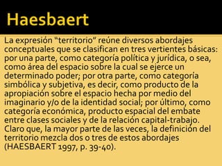 La expresión “territorio” reúne diversos abordajes
conceptuales que se clasifican en tres vertientes básicas:
por una parte, como categoría política y jurídica, o sea,
como área del espacio sobre la cual se ejerce un
determinado poder; por otra parte, como categoría
simbólica y subjetiva, es decir, como producto de la
apropiación sobre el espacio hecha por medio del
imaginario y/o de la identidad social; por último, como
categoría económica, producto espacial del embate
entre clases sociales y de la relación capital-trabajo.
Claro que, la mayor parte de las veces, la definición del
territorio mezcla dos o tres de estos abordajes
(HAESBAERT 1997, p. 39-40).
 