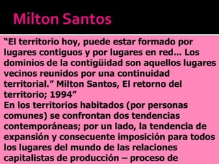 “El territorio hoy, puede estar formado por
lugares contiguos y por lugares en red... Los
dominios de la contigüidad son aquellos lugares
vecinos reunidos por una continuidad
territorial.” Milton Santos, El retorno del
territorio; 1994”
En los territorios habitados (por personas
comunes) se confrontan dos tendencias
contemporáneas; por un lado, la tendencia de
expansión y consecuente imposición para todos
los lugares del mundo de las relaciones
capitalistas de producción – proceso de
 