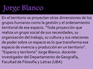 En el territorio se proyectan otras dimensiones de los
grupos humanos como la gestión y el ordenamiento
territorial de ese espacio. “Toda proyección que
realiza un grupo social de sus necesidades, su
organización del trabajo, su cultura y sus relaciones
de poder sobre un espacio es lo que transforma ese
espacio de vivencia y producción en un territorio”.
“Espacio y territorio” Jorge Blanco. docente-
investigador del Departamento de Geografía,
Facultad de Filosofía y Letras (UBA)
 