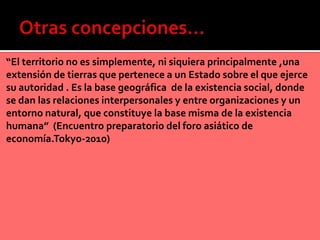 “El territorio no es simplemente, ni siquiera principalmente ,una
extensión de tierras que pertenece a un Estado sobre el que ejerce
su autoridad . Es la base geográfica de la existencia social, donde
se dan las relaciones interpersonales y entre organizaciones y un
entorno natural, que constituye la base misma de la existencia
humana” (Encuentro preparatorio del foro asiático de
economía.Tokyo-2010)
 