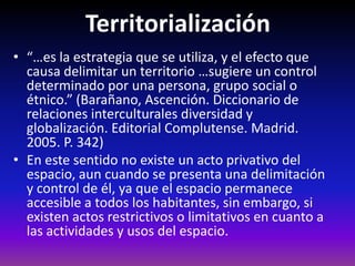 Territorialización
• “…es la estrategia que se utiliza, y el efecto que
causa delimitar un territorio …sugiere un control
determinado por una persona, grupo social o
étnico.” (Barañano, Ascención. Diccionario de
relaciones interculturales diversidad y
globalización. Editorial Complutense. Madrid.
2005. P. 342)
• En este sentido no existe un acto privativo del
espacio, aun cuando se presenta una delimitación
y control de él, ya que el espacio permanece
accesible a todos los habitantes, sin embargo, si
existen actos restrictivos o limitativos en cuanto a
las actividades y usos del espacio.
 