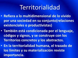 Territorialidad
• Refiera a lo multidimensional de lo vivido
por una sociedad en su conjunto(relaciones
existenciales o productivistas)
• También está condicionada por el lenguaje,
códigos y signos, y se construye con los
Territorios concretos y los abstractos.
• En la territorialidad humana, el trazado de
los límites y su materialización reviste
importancia.
 