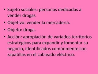 • Sujeto sociales: personas dedicadas a
vender drogas
• Objetivo: vender la mercadería.
• Objeto: droga.
• Acción: apropiación de variados territorios
estratégicos para expandir y fomentar su
negocio, identificados comúnmente con
zapatillas en el cableado eléctrico.
 
