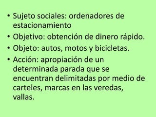 • Sujeto sociales: ordenadores de
estacionamiento
• Objetivo: obtención de dinero rápido.
• Objeto: autos, motos y bicicletas.
• Acción: apropiación de un
determinada parada que se
encuentran delimitadas por medio de
carteles, marcas en las veredas,
vallas.
 