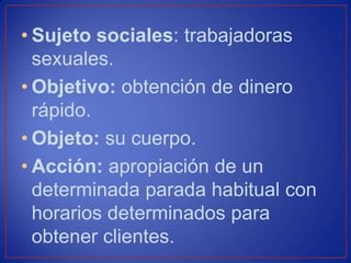• Sujeto sociales: trabajadoras
sexuales.
• Objetivo: obtención de dinero
rápido.
• Objeto: su cuerpo.
• Acción: apropiación de un
determinada parada habitual con
horarios determinados para
obtener clientes.
 