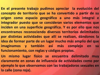En el presente trabajo pudimos apreciar la evolución del
concepto de territorio que se ha convertido a partir de su
origen como espacio geográfico a uno más integral e
integrador puesto que se consideran varios elementos que
inciden en una superficie geográfica. Y es por ello que nos
encontramos reconociendo diversos territorios delimitados
por distintas actividades que allí se realizan, dándonos la
idea de formar parte de un lugar mucho más amplio del que
imaginamos y también así más complejo en su
funcionamiento, con reglas y códigos propios.
Un mismo lugar físico se encuentra delimitado muy
claramente en zonas de influencia de actividades como por
ejemplo lo que observamos con las trabajadoras sexuales en
la calle (zona roja).
 