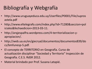 Bibliografía y Webgrafía
• http://www.uruguayeduca.edu.uy/Userfiles/P0001/File/supros
astela.pdf
• http://www.eltelegrafo.com/index.php?id=71280&seccion=pol
iciales&fechaedicion=2013-03-11.
• http://arqjespalfra.wordpress.com/4-territorializacion-y-
apropiacion/.
• http://web.ua.es/en/giecryal/documentos/documentos839/do
cs/bmfunesp-5.pdf.
• El concepto de TERRITORIO en Geografía. Curso de
actualización disciplinar “Sociedad y Territorio” Inspección de
Geografía. C.E.S. RdSR 2012.
• Material brindado por Prof. Susana Latapié.
 