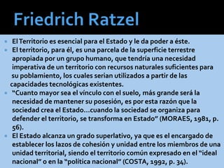  ElTerritorio es esencial para el Estado y le da poder a éste.
 El territorio, para él, es una parcela de la superficie terrestre
apropiada por un grupo humano, que tendría una necesidad
imperativa de un territorio con recursos naturales suficientes para
su poblamiento, los cuales serian utilizados a partir de las
capacidades tecnológicas existentes.
 “Cuanto mayor sea el vínculo con el suelo, más grande será la
necesidad de mantener su posesión, es por esta razón que la
sociedad crea el Estado…cuando la sociedad se organiza para
defender el territorio, se transforma en Estado” (MORAES, 1981, p.
56).
 El Estado alcanza un grado superlativo, ya que es el encargado de
establecer los lazos de cohesión y unidad entre los miembros de una
unidad territorial, siendo el territorio común expresado en el “ideal
nacional” o en la “política nacional” (COSTA, 1992, p. 34).
 