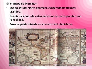 En el mapa de Mercator:
• Los países del Norte aparecen exageradamente más
grandes.
• Las dimensiones de estos países no se corresponden con
la realidad.
• Europa queda situada en el centro del planisferio.
 