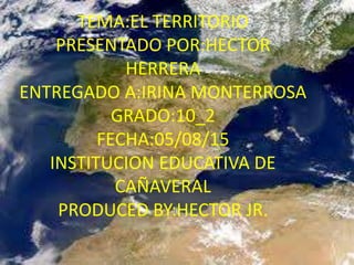 TEMA:EL TERRITORIO
PRESENTADO POR:HECTOR
HERRERA
ENTREGADO A:IRINA MONTERROSA
GRADO:10_2
FECHA:05/08/15
INSTITUCION EDUCATIVA DE
CAÑAVERAL
PRODUCED BY:HECTOR JR.
 