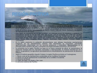 REGIÓN PACÍFICA
 La región Pacífica se localiza en occidente de Colombia y cuenta un área de 83.170 Km2, que
abarcan desde el golfo de Urabá en la frontera con Panamá, al norte hasta la frontera con Ecuador
al sur. Limita al oriente con la Cordillera Occidental y al occidente con el litoral Pacífico. Comprende
parte del territorio de los departamentos de Nariño, Cauca, Valle del Cauca, Antioquia y la totalidad
del departamento de Chocó.
 Esta región se caracteriza por su alta humedad, con extensas zonas de manglares y pantanos. La
precipitación pluvial es de las más altas del mundo, con un promedio de 4.000 mm anuales,
presentando en algunos sitios niveles extremadamente altos de 12.000 mm al año. Por sus
concurridas lluvias, esta región cuenta con múltiples ríos caudalosos como el Atrato, San Juan,
Patía, Baudó, Mira, Iscuandé, Micay, Telembí, Anchicayá, Naya, Calima, Timbiquí, Dagua y
Yurumanguí.
 En la región predomina la población afrocolombiana, pero alberga importantes asentamientos
indígenas. En los asentamientos urbanos más importantes se concentran actividades
agroindustriales relacionadas con los recursos pesqueros y maderables. Buenaventura es el
principal puerto marítimo del país y concentra una fuerte actividad económica y de servicios.
 La economía de la región Pacífica se basa en la Pesca industrial de altura, la camaricultura, la
extracción forestal para los mercados nacionales e internacionales, la minería industrial de oro y
platino, la ganadería y la agricultura (principalmente la industrialización de plantaciones de Banano y
Plátano).
 Según el Instituto geográfico Agustín Codazzi, la región Pacífica se divide en 5 subregiones.
 1. Sector norte de las estribaciones occidentales de la Cordillera Occidental.
2. Sector sur de las estribaciones occidentales de la Cordillera Occidental.
3. Serranía del Baudó.
4. Valles aluviales ríos Atrato y San Juan.
5. Llanuras costeras del Pacífico.
 
