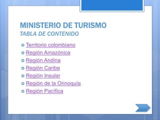 MINISTERIO DE TURISMO
TABLA DE CONTENIDO
 Territorio colombiano
 Región Amazónica
 Región Andina
 Región Caribe
 Región Insular
 Región de la Orinoquía
 Región Pacífica
 
